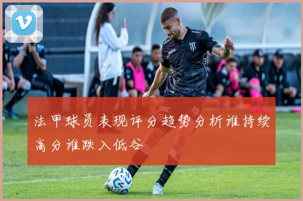 法甲球员表现评分趋势分析谁持续高分谁跌入低谷