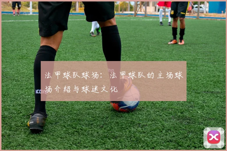 法甲球队球场：法甲球队的主场球场介绍与球迷文化