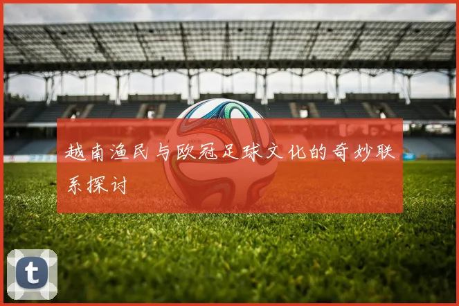 越南渔民与欧冠足球文化的奇妙联系探讨